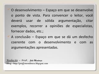 



O desenvolvimento – Espaço em que se desenvolve
o ponto de vista. Para convencer o leitor, você
deverá usar de sólida argumentação, citar
exemplos, recorrer a opiniões de especialistas,
fornecer dados, etc.;
A conclusão – Espaço em que se dá um desfecho
coerente com o desenvolvimento e com as
argumentações apresentadas.

Redação – Prof. João Mendonça
Blog - http://profjcmendonca.blogspot.com

 