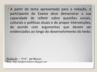 A

partir do tema apresentado para a redação, o
participante do Exame deve demonstrar a sua
capacidade de refletir sobre questões sociais,
culturais e políticas atuais e de propor intervenções,
de acordo com argumentos que devem ser
evidenciados ao longo do desenvolvimento do texto.

Redação – Prof. João Mendonça
Blog - http://profjcmendonca.blogspot.com

 