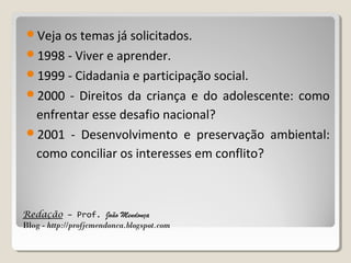 Veja os temas já solicitados.
1998 - Viver e aprender.
1999 - Cidadania e participação social.
2000

- Direitos da criança e do adolescente: como
enfrentar esse desafio nacional?
2001 - Desenvolvimento e preservação ambiental:
como conciliar os interesses em conflito?

Redação – Prof. João Mendonça
Blog - http://profjcmendonca.blogspot.com

 
