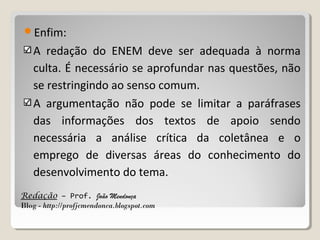 Enfim:

A redação do ENEM deve ser adequada à norma
culta. É necessário se aprofundar nas questões, não
se restringindo ao senso comum.
A argumentação não pode se limitar a paráfrases
das informações dos textos de apoio sendo
necessária a análise crítica da coletânea e o
emprego de diversas áreas do conhecimento do
desenvolvimento do tema.
Redação – Prof. João Mendonça
Blog - http://profjcmendonca.blogspot.com

 