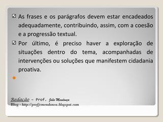 As frases e os parágrafos devem estar encadeados
adequadamente, contribuindo, assim, com a coesão
e a progressão textual.
Por último, é preciso haver a exploração de
situações dentro do tema, acompanhadas de
intervenções ou soluções que manifestem cidadania
proativa.


Redação – Prof. João Mendonça
Blog - http://profjcmendonca.blogspot.com

 