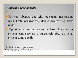 Buscar

o foco do tema

 
Por

mais abstrato que seja, todo tema mostra uma
ideia. Tente localizar essa ideia e focalize o seu texto
nisso.
Alguns temas trazem textos de base. Esses textos
servem para suavizar a busca pelo foco do tema,
servem como auxílio.
Redação – Prof. João Mendonça
Blog - http://profjcmendonca.blogspot.com

 