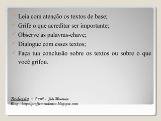





Leia com atenção os textos de base;
Grife o que acreditar ser importante;
Observe as palavras-chave;
Dialogue com esses textos;
Faça tua conclusão sobre os textos ou sobre o que
você grifou.

Redação – Prof. João Mendonça
Blog - http://profjcmendonca.blogspot.com

 