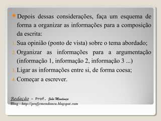 Depois

dessas considerações, faça um esquema de
forma a organizar as informações para a composição
da escrita:
1. Sua opinião (ponto de vista) sobre o tema abordado;
2. Organizar as informações para a argumentação
(informação 1, informação 2, informação 3 ...)
3. Ligar as informações entre si, de forma coesa;
4. Começar a escrever.
Redação – Prof. João Mendonça
Blog - http://profjcmendonca.blogspot.com

 
