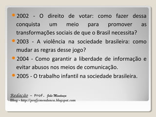 2002

- O direito de votar: como fazer dessa
conquista um meio para promover as
transformações sociais de que o Brasil necessita?
2003 - A violência na sociedade brasileira: como
mudar as regras desse jogo?
2004 - Como garantir a liberdade de informação e
evitar abusos nos meios de comunicação.
2005 - O trabalho infantil na sociedade brasileira.
Redação – Prof. João Mendonça
Blog - http://profjcmendonca.blogspot.com

 