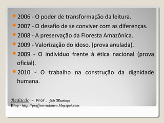 2006 - O poder de transformação da leitura.
2007 - O desafio de se conviver com as diferenças.
2008 - A preservação da Floresta Amazônica.
2009 - Valorização do idoso. (prova anulada).
2009

- O indivíduo frente à ética nacional (prova
oficial).
2010 - O trabalho na construção da dignidade
humana.
Redação – Prof. João Mendonça
Blog - http://profjcmendonca.blogspot.com

 