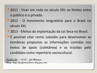2011

- Viver em rede no século XXI: os limites entre
o público e o privado.
2012 - O movimento imigratório para o Brasil no
século XXI.
2013 - Efeitos da implantação da Lei Seca no Brasil.
É possível citar como subsídio para desenvolver as
temáticas propostas as informações contidas nos
textos de apoio (coletânea) e as trazidas pelo
candidato como repertório sociocultural.
Redação – Prof. João Mendonça
Blog - http://profjcmendonca.blogspot.com

 