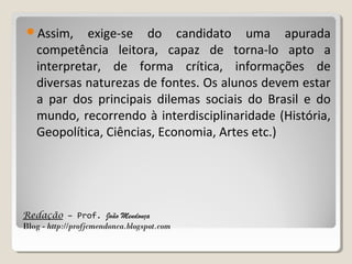 Assim,

exige-se do candidato uma apurada
competência leitora, capaz de torna-lo apto a
interpretar, de forma crítica, informações de
diversas naturezas de fontes. Os alunos devem estar
a par dos principais dilemas sociais do Brasil e do
mundo, recorrendo à interdisciplinaridade (História,
Geopolítica, Ciências, Economia, Artes etc.)

Redação – Prof. João Mendonça
Blog - http://profjcmendonca.blogspot.com

 