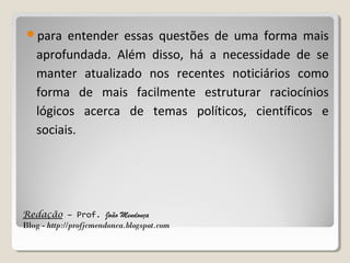 para

entender essas questões de uma forma mais
aprofundada. Além disso, há a necessidade de se
manter atualizado nos recentes noticiários como
forma de mais facilmente estruturar raciocínios
lógicos acerca de temas políticos, científicos e
sociais.

Redação – Prof. João Mendonça
Blog - http://profjcmendonca.blogspot.com

 