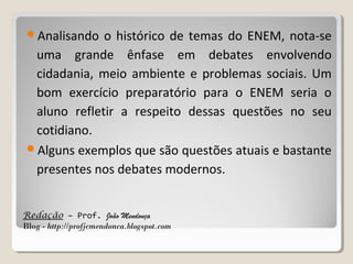 Analisando

o histórico de temas do ENEM, nota-se
uma grande ênfase em debates envolvendo
cidadania, meio ambiente e problemas sociais. Um
bom exercício preparatório para o ENEM seria o
aluno refletir a respeito dessas questões no seu
cotidiano.
Alguns exemplos que são questões atuais e bastante
presentes nos debates modernos.
Redação – Prof. João Mendonça
Blog - http://profjcmendonca.blogspot.com

 
