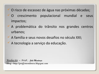 







O risco de escassez de água nas próximas décadas;
O crescimento populacional mundial e seus
impactos;
A problemática do trânsito nos grandes centros
urbanos;
A família e seus novos desafios no século XXI;
A tecnologia a serviço da educação.

Redação – Prof. João Mendonça
Blog - http://profjcmendonca.blogspot.com

 