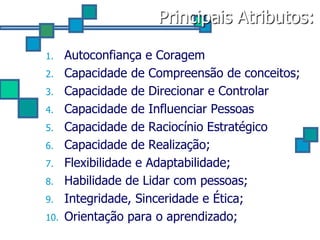 Principais Atributos:

1.    Autoconfiança e Coragem
2.    Capacidade de Compreensão de conceitos;
3.    Capacidade de Direcionar e Controlar
4.    Capacidade de Influenciar Pessoas
5.    Capacidade de Raciocínio Estratégico
6.    Capacidade de Realização;
7.    Flexibilidade e Adaptabilidade;
8.    Habilidade de Lidar com pessoas;
9.    Integridade, Sinceridade e Ética;
10.   Orientação para o aprendizado;
 