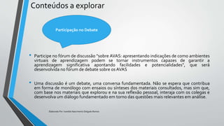 Conteúdos a explorar
• Participe no fórum de discussão "sobre AVAS: apresentando indicações de como ambientes
virtuais de aprendizagem podem se tornar instrumentos capazes de garantir a
aprendizagem significativa apontando facilidades e potencialidades", que será
desenvolvida no fórum de debate sobre os AVAS
• Uma discussão é um debate, uma conversa fundamentada. Não se espera que contribua
em forma de monólogo com ensaios ou sínteses dos materiais consultados, mas sim que,
com base nos materiais que explorou e na sua reflexão pessoal, interaja com os colegas e
desenvolva um diálogo fundamentado em torno das questões mais relevantes em análise.
Elaborado Por: Ivanilda Nascimento Delgado Ramos
Participação no Debate
 