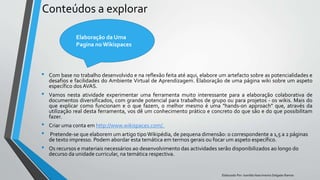Conteúdos a explorar
• Com base no trabalho desenvolvido e na reflexão feita até aqui, elabore um artefacto sobre as potencialidades e
desafios e facilidades do Ambiente Virtual de Aprendizagem. Elaboração de uma página wiki sobre um aspeto
específico dos AVAS.
• Vamos nesta atividade experimentar uma ferramenta muito interessante para a elaboração colaborativa de
documentos diversificados, com grande potencial para trabalhos de grupo ou para projetos - os wikis. Mais do
que explicar como funcionam e o que fazem, o melhor mesmo é uma "hands-on approach" que, através da
utilização real desta ferramenta, vos dê um conhecimento prático e concreto do que são e do que possibilitam
fazer.
• Criar uma conta em http://www.wikispaces.com/.
• Pretende-se que elaborem um artigo tipo Wikipédia, de pequena dimensão: o correspondente a 1,5 a 2 páginas
de texto impresso. Podem abordar esta temática em termos gerais ou focar um aspeto específico.
• Os recursos e materiais necessários ao desenvolvimento das actividades serão disponibilizados ao longo do
decurso da unidade curricular, na temática respectiva.
Elaborado Por: Ivanilda Nascimento Delgado Ramos
Elaboração da Uma
Pagina no Wikispaces
 