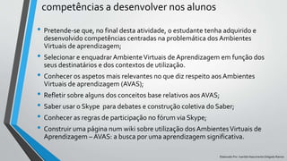 competências a desenvolver nos alunos
Elaborado Por: Ivanilda Nascimento Delgado Ramos
• Pretende-se que, no final desta atividade, o estudante tenha adquirido e
desenvolvido competências centradas na problemática dos Ambientes
Virtuais de aprendizagem;
• Selecionar e enquadrar AmbienteVirtuais de Aprendizagem em função dos
seus destinatários e dos contextos de utilização.
• Conhecer os aspetos mais relevantes no que diz respeito aos Ambientes
Virtuais de aprendizagem (AVAS);
• Refletir sobre alguns dos conceitos base relativos aos AVAS;
• Saber usar o Skype para debates e construção coletiva do Saber;
• Conhecer as regras de participação no fórum via Skype;
• Construir uma página num wiki sobre utilização dos AmbientesVirtuais de
Aprendizagem – AVAS: a busca por uma aprendizagem significativa.
 