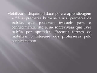 Mobilizar a disponibilidade para a aprendizagem
– “A supremacia humana é a supremacia da
paixão, que podemos traduzir para o
conhecimento, isto é, só sobreviverá que tiver
paixão por aprender; Procurar formas de
mobilizar o interesse dos professores pelo
conhecimento;
 