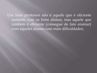 Um bom professor não é aquele que é eficiente
somente com os bons alunos, mas aquele que
também é eficiente (consegue de fato ensinar)
com aqueles alunos com mais dificuldades;
 