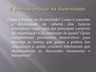 Como é formar na diversidade? Como é conceber
a diversidade de saberes dos futuros
formadores como uma das principais variáveis
da organização e da condução da pauta? Quais
competências precisamos desenvolver para
desvelar as teorias que guiam a prática dos
educadores e, assim, criarmos referenciais que
desencadeiam as discussões necessárias e
formativas?
 