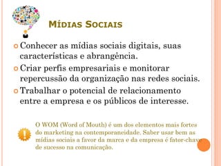 MÍDIAS SOCIAIS
 Conhecer as mídias sociais digitais, suas
características e abrangência.
 Criar perfis empresariais e monitorar
repercussão da organização nas redes sociais.
 Trabalhar o potencial de relacionamento
entre a empresa e os públicos de interesse.
O WOM (Word of Mouth) é um dos elementos mais fortes
do marketing na contemporaneidade. Saber usar bem as
mídias sociais a favor da marca e da empresa é fator-chave
de sucesso na comunicação.
 