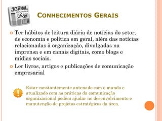 CONHECIMENTOS GERAIS
 Ter hábitos de leitura diária de notícias do setor,
de economia e política em geral, além das notícias
relacionadas à organização, divulgadas na
imprensa e em canais digitais, como blogs e
mídias sociais.
 Ler livros, artigos e publicações de comunicação
empresarial
Estar constantemente antenado com o mundo e
atualizado com as práticas da comunicação
organizacional podem ajudar no desenvolvimento e
manutenção de projetos estratégicos da área.
 