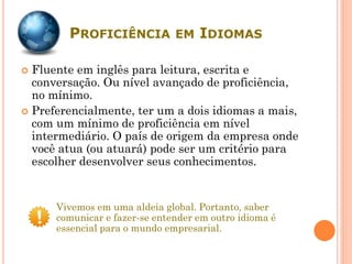 PROFICIÊNCIA EM IDIOMAS
 Fluente em inglês para leitura, escrita e
conversação. Ou nível avançado de proficiência,
no mínimo.
 Preferencialmente, ter um a dois idiomas a mais,
com um mínimo de proficiência em nível
intermediário. O país de origem da empresa onde
você atua (ou atuará) pode ser um critério para
escolher desenvolver seus conhecimentos.
Vivemos em uma aldeia global. Portanto, saber
comunicar e fazer-se entender em outro idioma é
essencial para o mundo empresarial.
 