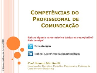 Prof. Renato Martinelli
Comunicador, Executivo, Consultor, Palestrante e Professor de
Comunicação e Marketing
Faltou alguma característica básica na sua opinião?
Fale comigo!
@renatomgm
linkedin.com/in/renatomartinelligm
COMPETÊNCIAS DO
PROFISSIONAL DE
COMUNICAÇÃO
Últimaatualização:Agosto2013
 
