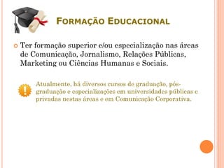 FORMAÇÃO EDUCACIONAL
 Ter formação superior e/ou especialização nas áreas
de Comunicação, Jornalismo, Relações Públicas,
Marketing ou Ciências Humanas e Sociais.
Atualmente, há diversos cursos de graduação, pós-
graduação e especializações em universidades públicas e
privadas nestas áreas e em Comunicação Corporativa.
 