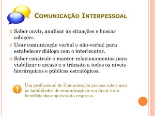 COMUNICAÇÃO INTERPESSOAL
 Saber ouvir, analisar as situações e buscar
soluções.
 Usar comunicação verbal e não-verbal para
estabelecer diálogo com o interlocutor.
 Saber construir e manter relacionamentos para
viabilizar o acesso e o trânsito a todos os níveis
hierárquicos e públicos estratégicos.
Um profissional de Comunicação precisa saber usar
as habilidades de comunicação a seu favor e em
benefício dos objetivos da empresa.
 