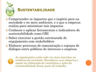 SUSTENTABILIDADE
 Compreender os impactos que o negócio gera na
sociedade e no meio ambiente, e o que a empresa
realiza para minimizar tais impactos
 Conhecer e aplicar ferramentas e indicadores de
sustentabilidade como GRI
 Saber executar a gestão estruturada de
engajamento com stakeholders
 Elaborar processos de comunicação e espaços de
diálogos entre públicos de interesse e empresa
As organizações estão cada vez mais inseridas no
cotidiano da sociedade. Reconhecer seus impactos e
apoiar na elaboração de estratégias e ações de
sustentabilidade fazem parte do trabalho.
 