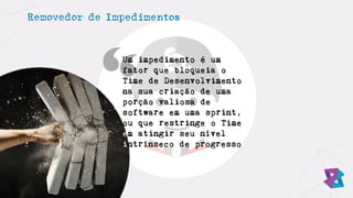 Removedor de Impedimentos
Um impedimento é um
fator que bloqueia o
Time de Desenvolvimento
na sua criação de uma
porção valiosa de
software em uma sprint,
ou que restringe o Time
em atingir seu nível
intrínseco de progresso
 