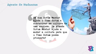 Agente de Mudancas
Um bom Scrum Master
ajuda o Time Scrum a
sobreviver na cultura de
uma empresa. Um grande
Scrum Master ajuda a
mudar a cultura para que
o Time Scrum possa
prosperar
 