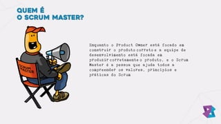 Quem é
o Scrum Master?
Enquanto o Product Owner está focado em
construir o produto correto e a equipe de
desenvolvimento está focada em
produzir corretamente o produto, e o Scrum
Master é a pessoa que ajuda todos a
compreender os valores, princípios e
práticas do Scrum
 