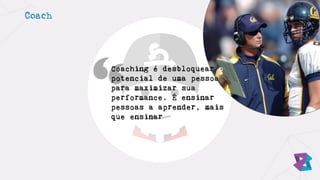 Coach
Coaching é desbloquear o
potencial de uma pessoa
para maximizar sua
performance. É ensinar
pessoas a aprender, mais
que ensinar
 