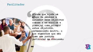 Facilitador
Alguém que ajuda um
grupo de pessoas a
entender seus objetivos
comuns e as auxilia a
planejar como atingir
estes objetivos,
permanecendo neutro, o
que significa que não
toma uma posição
particular na discussão
 
