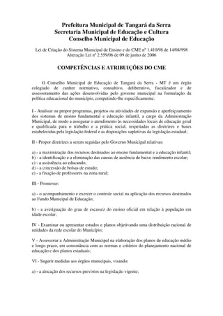 Prefeitura Municipal de Tangará da Serra
            Secretaria Municipal de Educação e Cultura
                 Conselho Municipal de Educação
  Lei de Criação do Sistema Municipal de Ensino e do CME nº 1.410/98 de 14/04/998
                   Alteração Lei nº 2.559/06 de 09 de junho de 2006

              COMPETÊNCIAS E ATRIBUIÇÕES DO CME

      O Conselho Municipal de Educação de Tangará da Serra - MT é um órgão
colegiado de caráter normativo, consultivo, deliberativo, fiscalizador e de
assessoramento das ações desenvolvidas pelo governo municipal na formulação da
política educacional do município, competindo-lhe especificamente:

I - Analisar ou propor programas, projetos ou atividades de expansão e aperfeiçoamento
dos sistemas de ensino fundamental e educação infantil, a cargo da Administração
Municipal, de modo a assegurar o atendimento às necessidades locais de educação geral
e qualificada para o trabalho e a prática social, respeitadas as diretrizes e bases
estabelecidas pela legislação federal e as disposições supletivas da legislação estadual;

II - Propor diretrizes a serem seguidas pelo Governo Municipal relativas:

a) - a maximização dos recursos destinados ao ensino fundamental e a educação infantil;
b) - a identificação e a eliminação das causas de ausência de baixo rendimento escolar;
c) - a assistência ao educando;
d) - a concessão de bolsas de estudo;
e) - a fixação de professores na zona rural;

III - Promover:

a) - o acompanhamento e exercer o controle social na aplicação dos recursos destinados
ao Fundo Municipal de Educação;

b) - a averiguação do grau de escassez do ensino oficial em relação à população em
idade escolar;

IV - Examinar ou apresentar estudos e planos objetivando uma distribuição racional de
unidades da rede escolar do Município;

V - Assessorar a Administração Municipal na elaboração dos planos de educação médio
e longo prazo, em consonância com as normas e critérios do planejamento nacional de
educação e dos planos estaduais;

VI - Sugerir medidas aos órgãos municipais, visando:

a) - a alocação dos recursos previstos na legislação vigente;
 