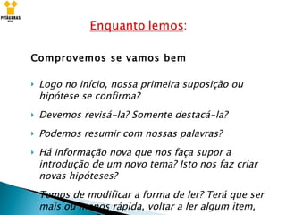 Comprovemos se vamos bem Logo no início, nossa primeira suposição ou hipótese se confirma? Devemos revisá-la? Somente destacá-la? Podemos resumir com nossas palavras? Há informação nova que nos faça supor a introdução de um novo tema? Isto nos faz criar novas hipóteses? Temos de modificar a forma de ler? Terá que ser mais ou menos rápida, voltar a ler algum item, tomar notas? 