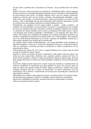 ele não souber o problema não é do professor de Ciências... Só que também não é de nenhum
outro...
Mudar o foco para o desenvolvimento de competências e habilidades implica, além da mudança
de postura da escola, um trabalho pedagógico integrado em que se definam as responsabilidades
de cada professor nessa tarefa. Um grande obstáculo, aqui, é que nós mesmos, professores,
podemos ter dúvidas sobre em que consiste, realmente, uma determinada habilidade, e mais
ainda sobre como auxiliar o seu desenvolvimento. Afinal, possivelmente isso nunca foi feito
conosco... Mas as dificuldades não nos devem desalentar. Pelo contrário, representam o desafio
de contribuir para uma mudança significativa na prática didática da escola.
Naturalmente, essa mudança de foco atinge também a questão - sempre complexa - da
avaliação. Se uma habilidade é vista como objetivo de ensino, a sua aquisição deve ser avaliada.
Em tese, essa avaliação pode estar vinculada ao conteúdo de qualquer disciplina. Por exemplo,
se o professor de ciências trabalhou com os alunos a comparação entre célula animal e vegetal,
o de português entre orações coordenadas e subordinadas e o de geografia entre meio rural e
urbano, nada impede que a habilidade de comparar seja avaliada na disciplina de história, por
exemplo, comparando características do Brasil-colônia com o Brasil-império. Pelo contrário,
este é um modo bastante interessante de se avaliar a aquisição da habilidade, evitando que o
aluno apenas reproduza uma situação que foi memorizada.
No exemplo citado coloquei, propositadamente, uma mesma habilidade sendo trabalhada em
diferentes disciplinas. A meu ver, é o modo mais adequado de favorecer o seu desenvolvimento.
Para isso, entretanto, é necessário que todos os professores se sintam co-responsáveis na sua
aquisição pelos alunos.
Uma professora de ciências faz, na 6 a série, a seguinte dinâmica com os alunos antes de entrar
no tema de sistemática animal e vegetal:
Distribuí os alunos em equipes de quatro componentes. Cada equipe recebe um pacote com
botões dos mais variados tipos: diferentes cores, tamanhos, número e posição dos furos. Os
alunos devem classificar os botões do modo que desejarem. Depois de algum tempo, ela passa
pelas equipes discutindo os critérios que foram utilizados. Finalmente, há uma discussão geral
na sala.
Essa técnica simples permite desenvolver a noção do que seja classificar, o estabelecimento de
critérios e parâmetros de classificação que sejam melhores ou piores. Em uma das salas, um
grupo fez apenas dois grandes montes de botões. Depois de analisá-los, nenhum outro grupo
conseguiu descobrir qual fora o critério de classificação. Os alunos responsáveis por esta
esclareceram: "feios e bonitos". Naturalmente, foi um bom ponto de partida para a discussão de
objetividade de critérios.
Naturalmente, não é objetivo dessa professora ensinar a classificar botões. O "conteúdo" botões
não faz parte do seu programa. O objetivo é trabalhar conceitos básicos de classificação,
desenvolver a habilidade de classificar, necessária para que se compreendam e se possam
utilizar as taxonomias animal e vegetal.
 
