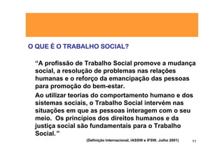 O QUE É O TRABALHO SOCIAL?

 “A profissão de Trabalho Social promove a mudança
 social, a resolução de problemas nas relações
 humanas e o reforço da emancipação das pessoas
 para promoção do bem-estar.
 Ao utilizar teorias do comportamento humano e dos
 sistemas sociais, o Trabalho Social intervém nas
 situações em que as pessoas interagem com o seu
 meio. Os princípios dos direitos humanos e da
 justiça social são fundamentais para o Trabalho
 Social.”
                (Definição Internacional, IASSW e IFSW, Julho 2001)   11
 