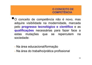 O CONCEITO DE
                            COMPETÊNCIA

O conceito de competência não é novo, mas
adquire visibilidade na modernidade, marcada
pelo progresso tecnológico e científico e as
qualificações necessárias para fazer face a
estas mutações que se repercutem na
sociedade:

- Na área educacional/formação
- Na área do trabalho/prática profissional

                                             12
 