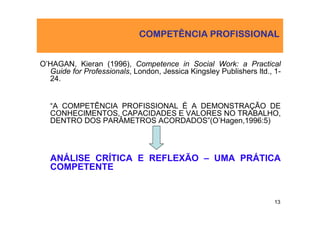 COMPETÊNCIA PROFISSIONAL


O’HAGAN, Kieran (1996), Competence in Social Work: a Practical
  Guide for Professionals, London, Jessica Kingsley Publishers ltd., 1-
  24.


   “A COMPETÊNCIA PROFISSIONAL É A DEMONSTRAÇÃO DE
   CONHECIMENTOS, CAPACIDADES E VALORES NO TRABALHO,
   DENTRO DOS PARÂMETROS ACORDADOS”(O’Hagen,1996:5)



   ANÁLISE CRÍTICA E REFLEXÃO – UMA PRÁTICA
   COMPETENTE


                                                                     13
 