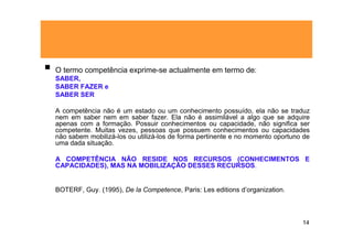 O termo competência exprime-se actualmente em termo de:
SABER,
SABER FAZER e
SABER SER

A competência não é um estado ou um conhecimento possuído, ela não se traduz
nem em saber nem em saber fazer. Ela não é assimilável a algo que se adquire
apenas com a formação. Possuir conhecimentos ou capacidade, não significa ser
competente. Muitas vezes, pessoas que possuem conhecimentos ou capacidades
não sabem mobilizá-los ou utilizá-los de forma pertinente e no momento oportuno de
uma dada situação.

A COMPETÊNCIA NÃO RESIDE NOS RECURSOS (CONHECIMENTOS E
CAPACIDADES), MAS NA MOBILIZAÇÃO DESSES RECURSOS.


BOTERF, Guy. (1995), De la Competence, Paris: Les editions d’organization.



                                                                               14
 