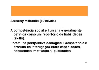 Anthony Maluccio (1999:354)

A competência social e humana é geralmente
  definida como um reportório de habilidades
  (skills).
Porém, na perspectiva ecológica, Competência é
  produto da interligação entre capacidades,
  habilidades, motivações, qualidades


                                            17
 