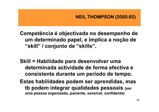 NEIL THOMPSON (2000:82)


Competência é objectivada no desempenho de
 um determinado papel, e implica a noção de
 “skill” / conjunto de “skills”.

Skill = Habilidade para desenvolver uma
  determinada actividade de forma efectiva e
  consistente durante um período de tempo.
Estas habilidades podem ser aprendidas, mas
  tb podem integrar qualidades pessoais (ser
 uma pessoa organizada, paciente, sensível, confidente)
                                                          19
 