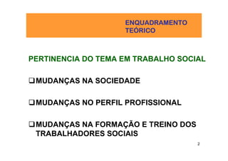 ENQUADRAMENTO
                    TEÓ
                    TEÓRICO



PERTINENCIA DO TEMA EM TRABALHO SOCIAL

 MUDANÇAS NA SOCIEDADE

 MUDANÇAS NO PERFIL PROFISSIONAL

 MUDANÇAS NA FORMAÇÃO E TREINO DOS
 TRABALHADORES SOCIAIS
                                     2
 