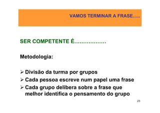 VAMOS TERMINAR A FRASE…..




SER COMPETENTE É………………

Metodologia:

 Divisão da turma por grupos
 Cada pessoa escreve num papel uma frase
 Cada grupo delibera sobre a frase que
 melhor identifica o pensamento do grupo
                                           23
 