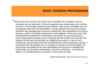 NOVO EPISÓDIO PROFISSIONAL


"Vamos supor que a família é de longe e que o candidato não consegue vir para a
   instituição sem ter alojamento. Temos de negociar estas coisas todas com a família,
   se pode vir, se tem algum familiar cá em Coimbra, como é que o candidato vem, etc.
   A avaliação é feita com a família também. O nosso objectivo não é que as pessoas
   obtenham aqui competências em termos profissionais. Mas competências em termos
   pessoais, sociais. A formação profissional é muito alargada. Temos que ir para além
   do desempenho profissional, do desempenho de tarefas, nós temos que ter em
   conta o desempenho pessoal, social. E tudo isto tem de ser feito com a família. Nós
   podemos formar aqui um indivíduo com deficiência que pode vir a ser um bom
   profissional, mas que depois não tem competências em termos pessoais e sociais, e
   obviamente não vai conseguir ter um emprego no mercado normal de trabalho. Às
   vezes essas competências são mais valorizadas lá fora do que as competências
   profissionais. Se não forem responsáveis, não forem autónomos... as coisas são
   difíceis...É necessário formar as pessoas a vários níveis de saber.

                                          (Deficiência/Reabilitação, 1998, Assistente social, 38 anos).



                                                                                                   27
 