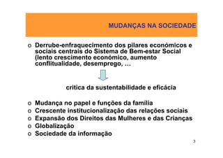 MUDANÇAS NA SOCIEDADE


o Derrube-enfraquecimento dos pilares económicos e
  sociais centrais do Sistema de Bem-estar Social
  (lento crescimento económico, aumento
  conflitualidade, desemprego, …


             critica da sustentabilidade e eficácia

o   Mudança no papel e funções da família
o   Crescente institucionalização das relações sociais
o   Expansão dos Direitos das Mulheres e das Crianças
o   Globalização
o   Sociedade da informação
                                                         3
 