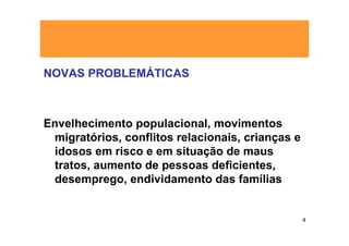 NOVAS PROBLEMÁTICAS



Envelhecimento populacional, movimentos
 migratórios, conflitos relacionais, crianças e
 idosos em risco e em situação de maus
 tratos, aumento de pessoas deficientes,
 desemprego, endividamento das famílias


                                                  4
 