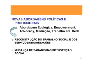 NOVAS ABORDAGENS POLÍTICAS E
 PROFISSIONAIS
    Abordagem Ecológica, Empowerment,
    Advocacy, Mediação, Trabalho em Rede

o RECONSTRUÇÃO DO TRABALHO SOCIAL E DOS
  SERVIÇOS/ORGANIZAÇÕES

o MUDANÇA DE PARADIGMAS INTERVENÇÃO
  SOCIAL
                                           6
 