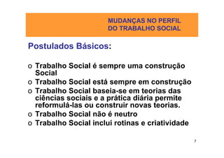MUDANÇAS NO PERFIL
                      DO TRABALHO SOCIAL

Postulados Básicos:

o Trabalho Social é sempre uma construção
  Social
o Trabalho Social está sempre em construção
o Trabalho Social baseia-se em teorias das
  ciências sociais e a prática diária permite
  reformulá-las ou construir novas teorias.
o Trabalho Social não é neutro
o Trabalho Social inclui rotinas e criatividade

                                                  7
 